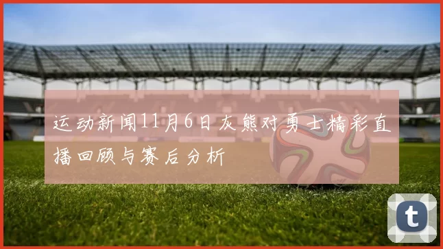 运动新闻11月6日灰熊对勇士精彩直播回顾与赛后分析