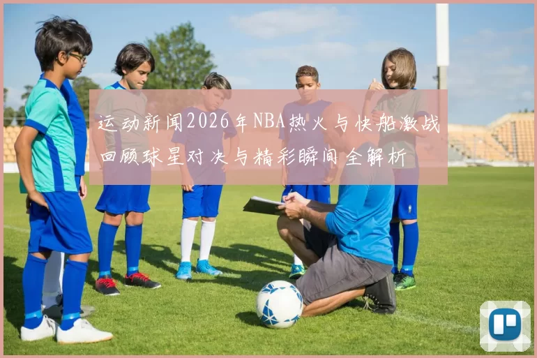 运动新闻2026年NBA热火与快船激战回顾球星对决与精彩瞬间全解析