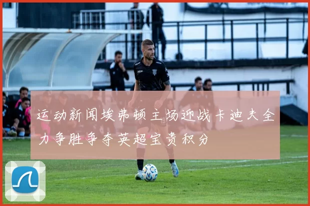 运动新闻埃弗顿主场迎战卡迪夫全力争胜争夺英超宝贵积分